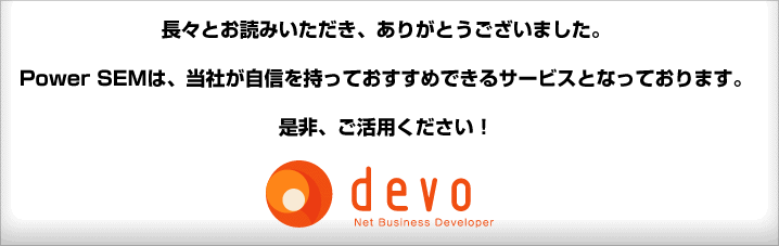 長々とお読みいただき、ありがとうございました。Power SEMは、当社が自信を持っておすすめできるサービスとなっております。是非、ご活用ください!